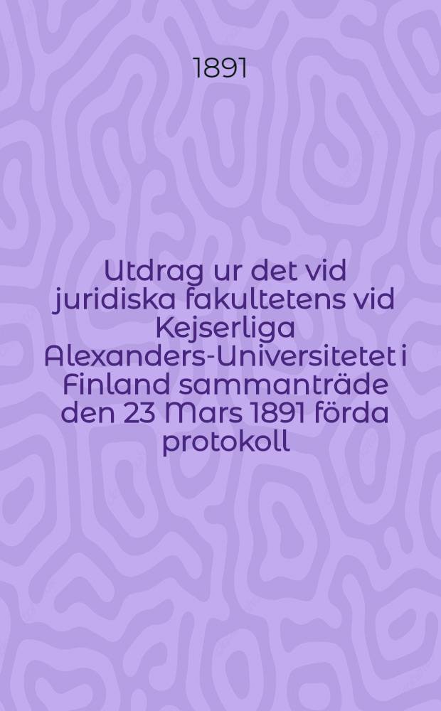 Utdrag ur det vid juridiska fakultetens vid Kejserliga Alexanders-Universitetet i Finland sammanträde den 23 Mars 1891 förda protokoll