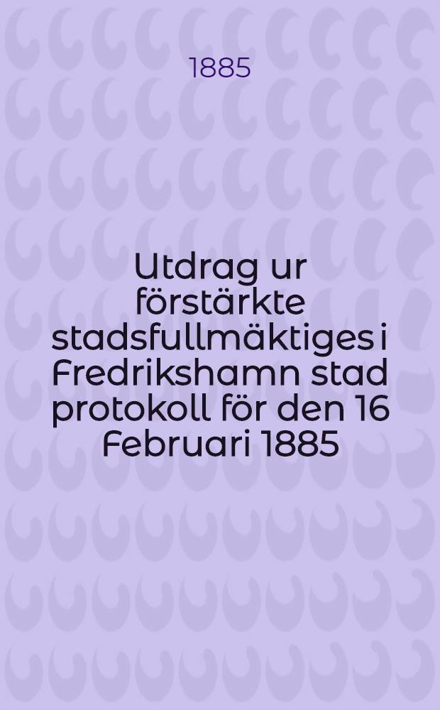 Utdrag ur förstärkte stadsfullmäktiges i Fredrikshamn stad protokoll för den 16 Februari 1885