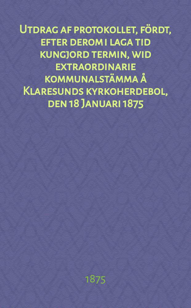 Utdrag af protokollet, fördt, efter derom i laga tid kungjord termin, wid extraordinarie kommunalstämma å Klaresunds kyrkoherdebol, den 18 Januari 1875