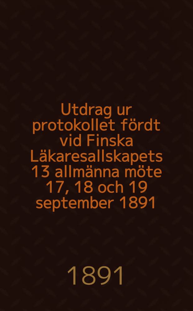 Utdrag ur protokollet fördt vid Finska Läkaresallskapets 13 allmänna möte 17, 18 och 19 september 1891