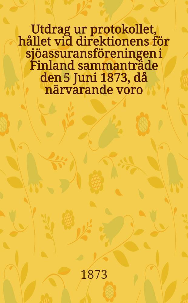 Utdrag ur protokollet, hållet vid direktionens för sjöassuransföreningen i Finland sammanträde den 5 Juni 1873, då närvarande voro: herr handlanden O.R.Spoof, såsom ordförande, samt suppleanten herr apothekaren H.W.Hjelt, hvarjemte navigationsskoleföreståndaren C.E.Stenius och sjökaptenen C.H.Strömberg på särskild kallelse sig infunnit