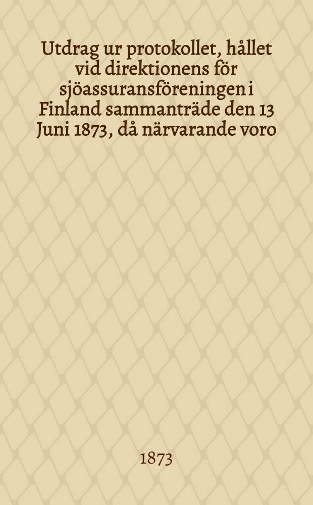 Utdrag ur protokollet, hållet vid direktionens för sjöassuransföreningen i Finland sammanträde den 13 Juni 1873, då närvarande voro: herr konsuln J.Julin, såsom ordförande, samt suppleanten herr apothekaren H.W.Hjelt och herr assessor C.E.Stenius, som adjungerad suppleant