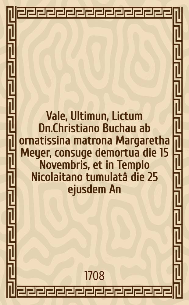 Vale, Ultimun, Lictum Dn.Christiano Buchau ab ornatissina matrona Margaretha Meyer, consuge demortua die 15 Novembris, et in Templo Nicolaitano tumulatâ die 25 ejusdem An.1708 con.signatum ab amico