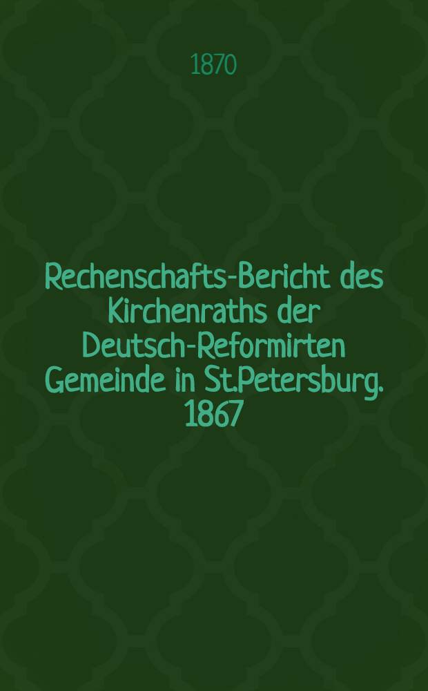 Rechenschafts-Bericht des Kirchenraths der Deutsch-Reformirten Gemeinde in St.Petersburg. 1867/1869