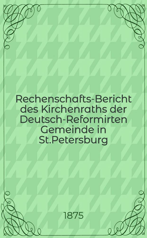 Rechenschafts-Bericht des Kirchenraths der Deutsch-Reformirten Gemeinde in St.Petersburg