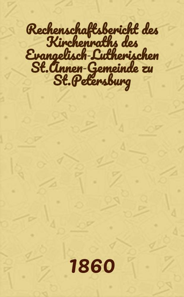 Rechenschaftsbericht des Kirchenraths des Evangelisch-Lutherischen St.Annen-Gemeinde zu St.Petersburg