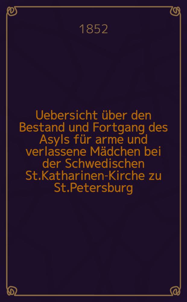 Uebersicht über den Bestand und Fortgang des Asyls für arme und verlassene Mädchen bei der Schwedischen St.Katharinen-Kirche zu St.Petersburg