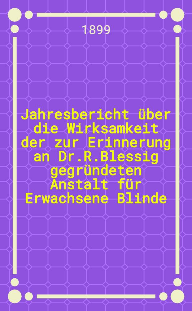 Jahresbericht über die Wirksamkeit der zur Erinnerung an Dr.R.Blessig gegründeten Anstalt für Erwachsene Blinde