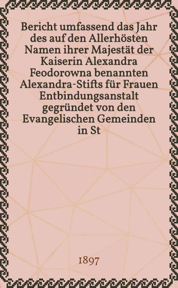 Bericht umfassend das Jahr des auf den Allerh&ouml;sten Namen ihrer Majest&auml;t der Kaiserin Alexandra Feodorowna benannten Alexandra-Stifts f&uuml;r Frauen Entbindungsanstalt gegr&uuml;ndet von den Evangelischen Gemeinden in St.Petersburg