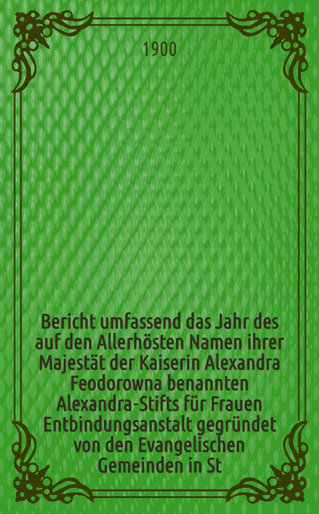 Bericht umfassend das Jahr des auf den Allerhösten Namen ihrer Majestät der Kaiserin Alexandra Feodorowna benannten Alexandra-Stifts für Frauen Entbindungsanstalt gegründet von den Evangelischen Gemeinden in St.Petersburg