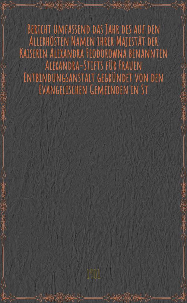 Bericht umfassend das Jahr des auf den Allerhösten Namen ihrer Majestät der Kaiserin Alexandra Feodorowna benannten Alexandra-Stifts für Frauen Entbindungsanstalt gegründet von den Evangelischen Gemeinden in St.Petersburg