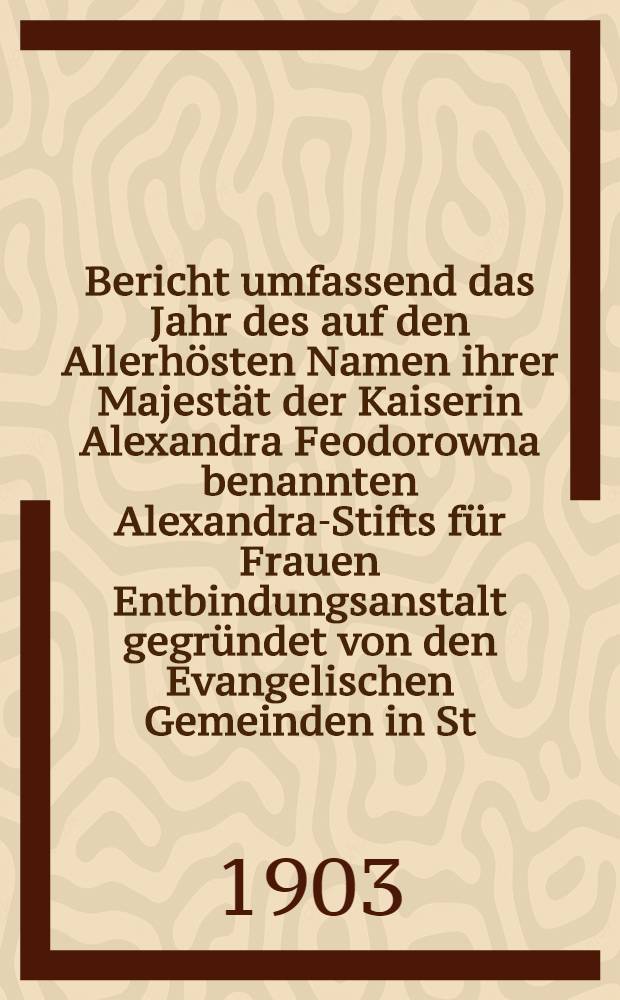 Bericht umfassend das Jahr des auf den Allerhösten Namen ihrer Majestät der Kaiserin Alexandra Feodorowna benannten Alexandra-Stifts für Frauen Entbindungsanstalt gegründet von den Evangelischen Gemeinden in St.Petersburg