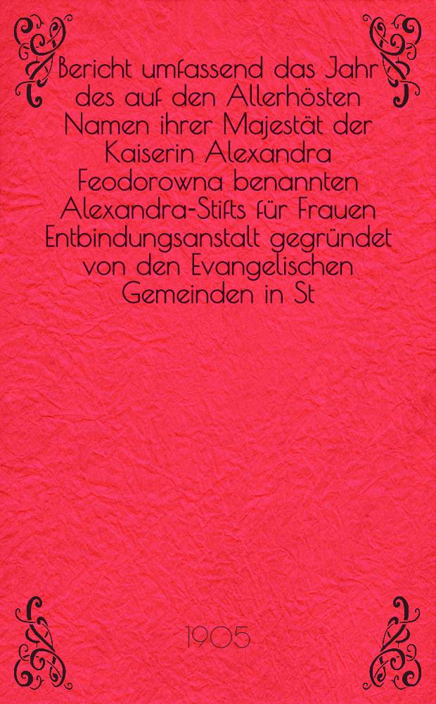 Bericht umfassend das Jahr des auf den Allerhösten Namen ihrer Majestät der Kaiserin Alexandra Feodorowna benannten Alexandra-Stifts für Frauen Entbindungsanstalt gegründet von den Evangelischen Gemeinden in St.Petersburg