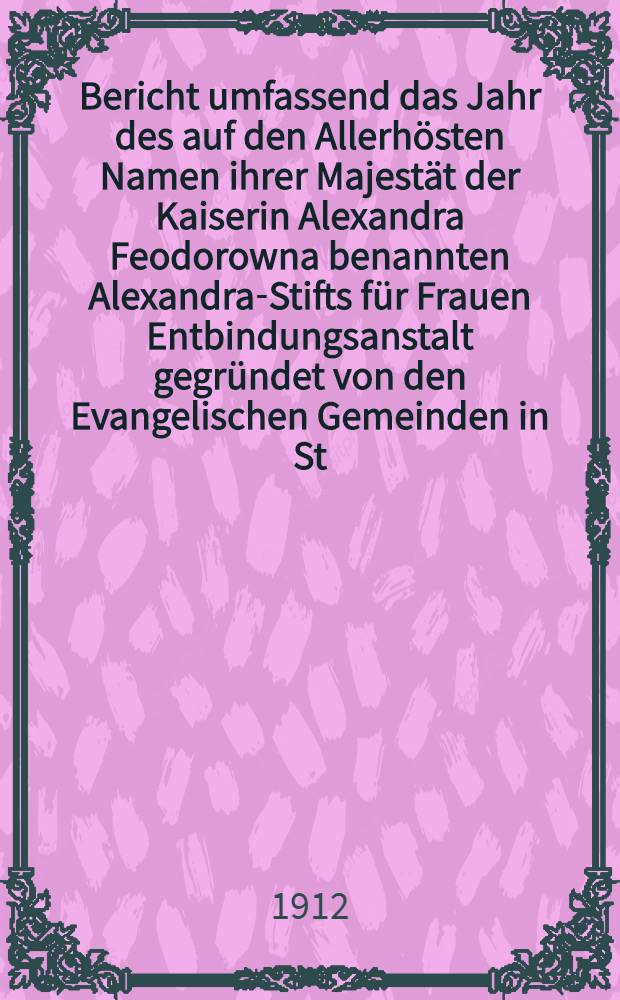 Bericht umfassend das Jahr des auf den Allerhösten Namen ihrer Majestät der Kaiserin Alexandra Feodorowna benannten Alexandra-Stifts für Frauen Entbindungsanstalt gegründet von den Evangelischen Gemeinden in St.Petersburg
