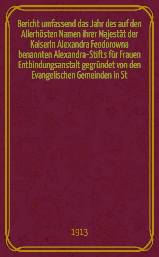 Bericht umfassend das Jahr des auf den Allerhösten Namen ihrer Majestät der Kaiserin Alexandra Feodorowna benannten Alexandra-Stifts für Frauen Entbindungsanstalt gegründet von den Evangelischen Gemeinden in St.Petersburg