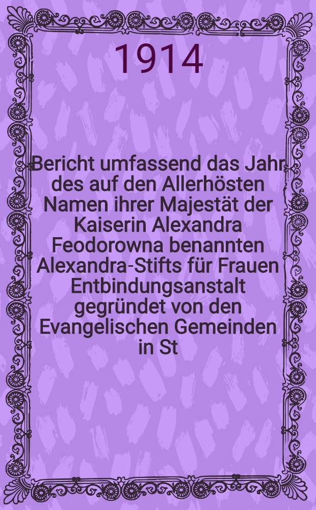 Bericht umfassend das Jahr des auf den Allerh&ouml;sten Namen ihrer Majest&auml;t der Kaiserin Alexandra Feodorowna benannten Alexandra-Stifts f&uuml;r Frauen Entbindungsanstalt gegr&uuml;ndet von den Evangelischen Gemeinden in St.Petersburg