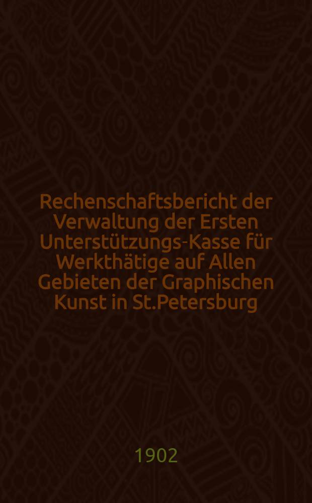 Rechenschaftsbericht der Verwaltung der Ersten Unterst&uuml;tzungs-Kasse f&uuml;r Werkth&auml;tige auf Allen Gebieten der Graphischen Kunst in St.Petersburg
