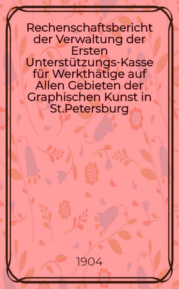 Rechenschaftsbericht der Verwaltung der Ersten Unterstützungs-Kasse für Werkthätige auf Allen Gebieten der Graphischen Kunst in St.Petersburg