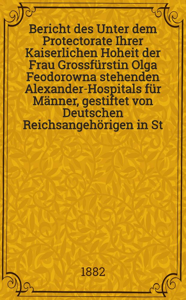 Bericht des Unter dem Protectorate Ihrer Kaiserlichen Hoheit der Frau Grossfürstin Olga Feodorowna stehenden Alexander-Hospitals für Männer, gestiftet von Deutschen Reichsangehörigen in St.Petersburg
