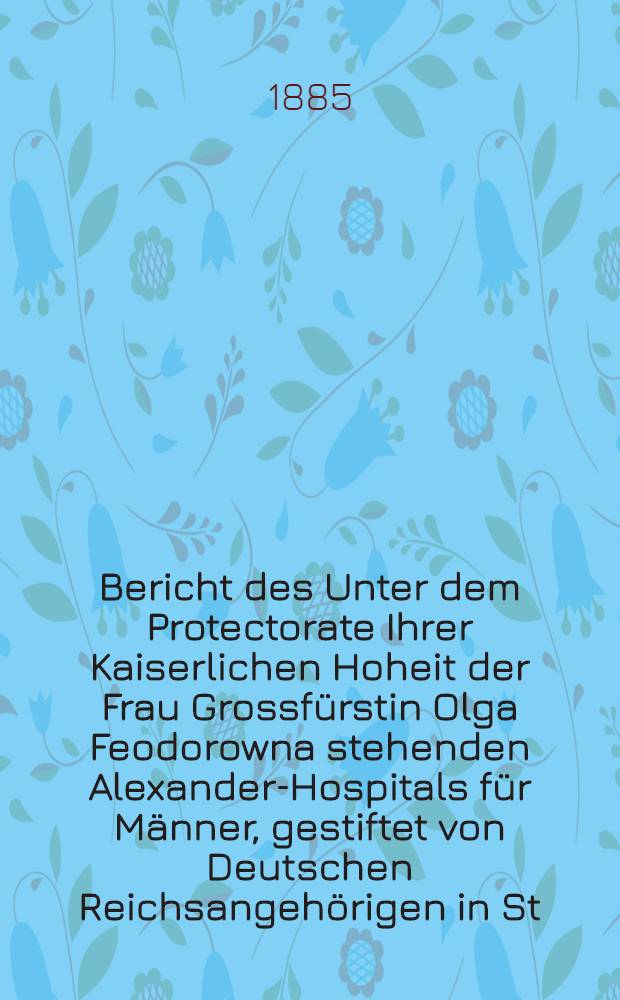 Bericht des Unter dem Protectorate Ihrer Kaiserlichen Hoheit der Frau Grossfürstin Olga Feodorowna stehenden Alexander-Hospitals für Männer, gestiftet von Deutschen Reichsangehörigen in St.Petersburg
