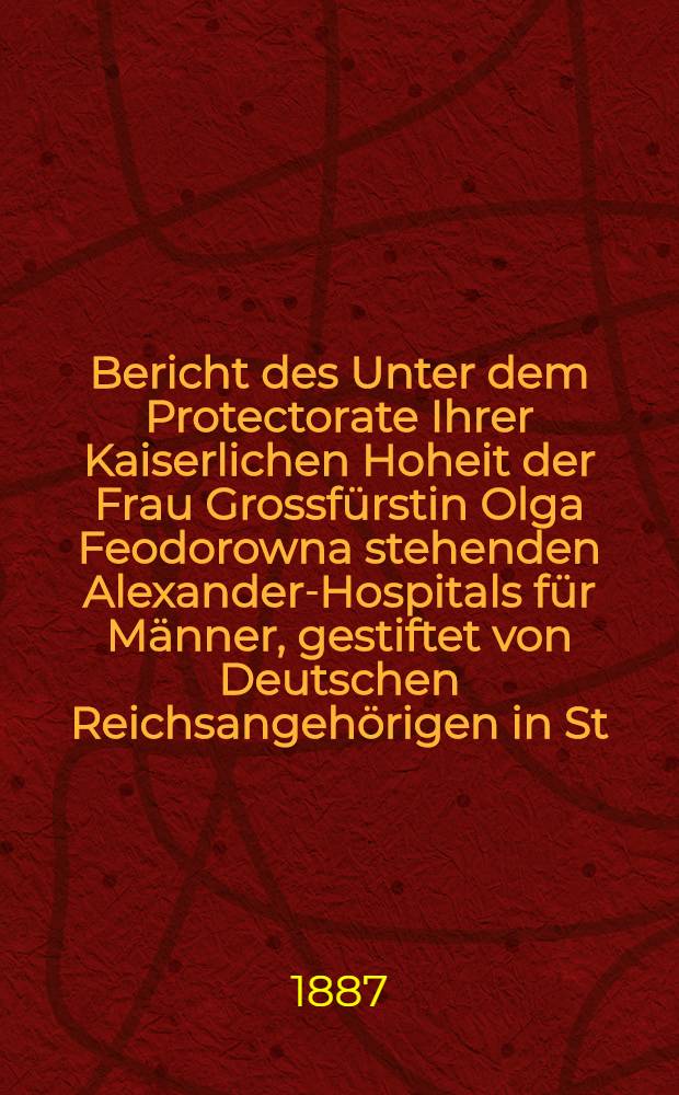 Bericht des Unter dem Protectorate Ihrer Kaiserlichen Hoheit der Frau Grossf&uuml;rstin Olga Feodorowna stehenden Alexander-Hospitals f&uuml;r M&auml;nner, gestiftet von Deutschen Reichsangeh&ouml;rigen in St.Petersburg