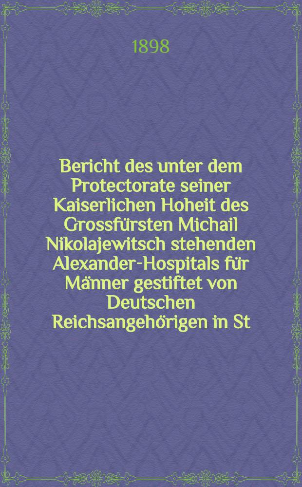 Bericht des unter dem Protectorate seiner Kaiserlichen Hoheit des Grossfürsten Michail Nikolajewitsch stehenden Alexander-Hospitals für Männer gestiftet von Deutschen Reichsangehörigen in St.Petersburg