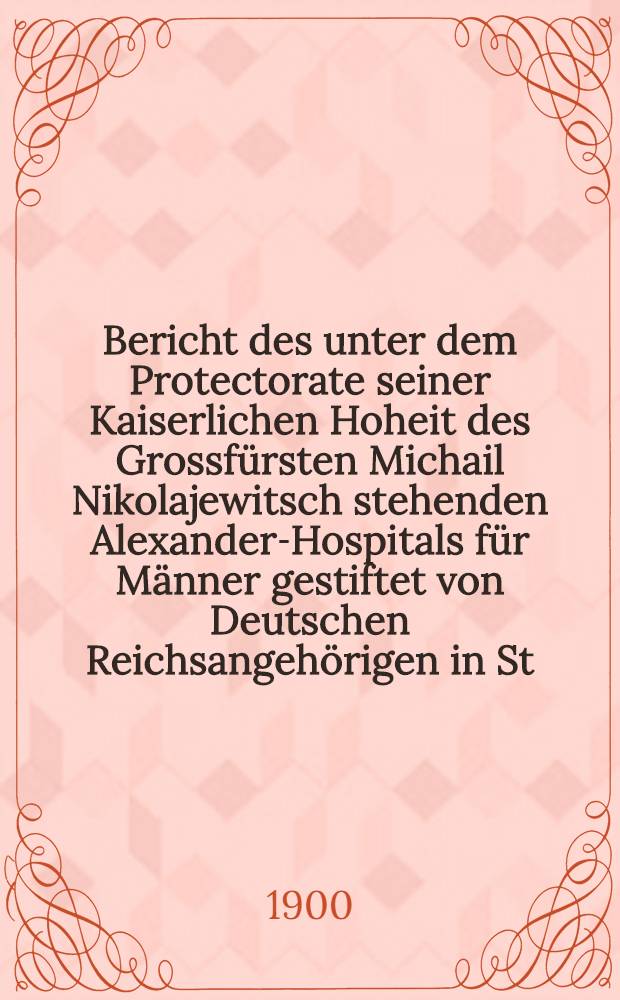 Bericht des unter dem Protectorate seiner Kaiserlichen Hoheit des Grossf&uuml;rsten Michail Nikolajewitsch stehenden Alexander-Hospitals f&uuml;r M&auml;nner gestiftet von Deutschen Reichsangeh&ouml;rigen in St.Petersburg