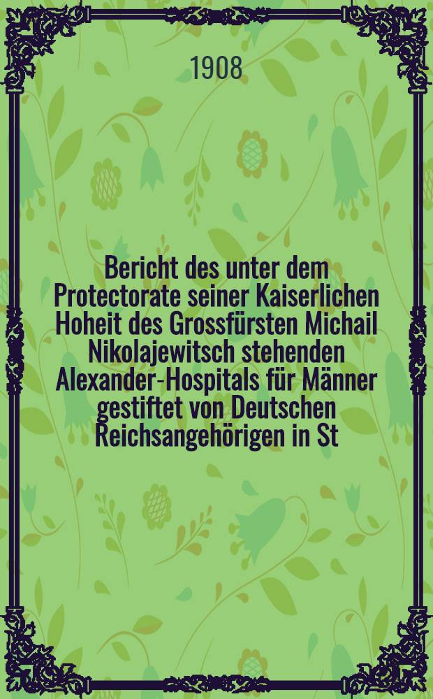 Bericht des unter dem Protectorate seiner Kaiserlichen Hoheit des Grossfürsten Michail Nikolajewitsch stehenden Alexander-Hospitals für Männer gestiftet von Deutschen Reichsangehörigen in St.Petersburg