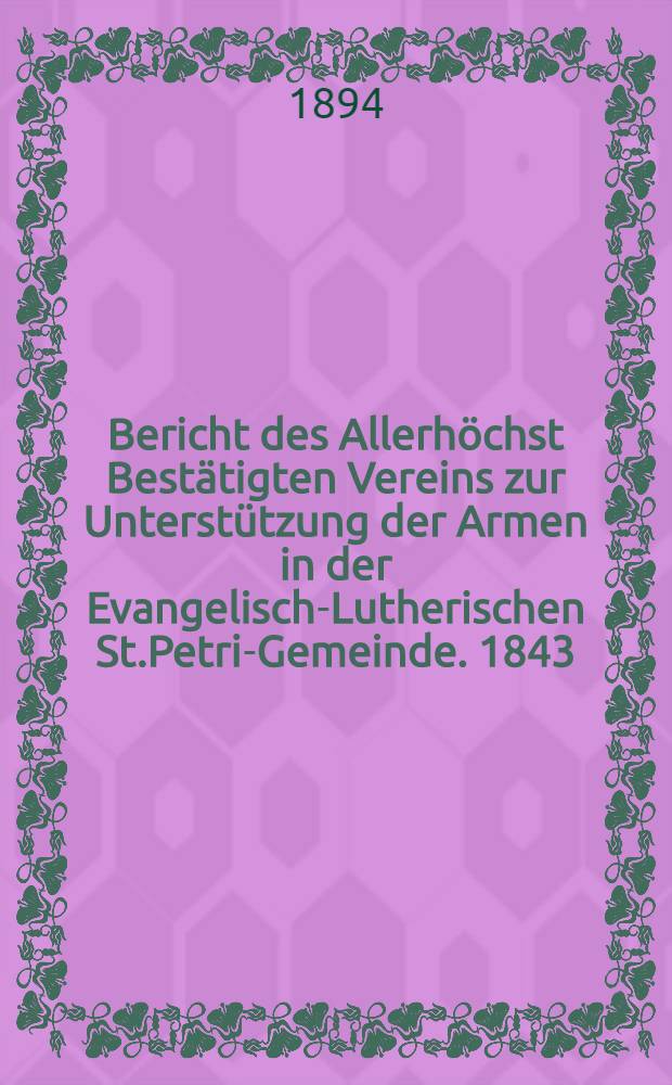 Bericht des Allerh&ouml;chst Best&auml;tigten Vereins zur Unterst&uuml;tzung der Armen in der Evangelisch-Lutherischen St.Petri-Gemeinde. 1843/1893