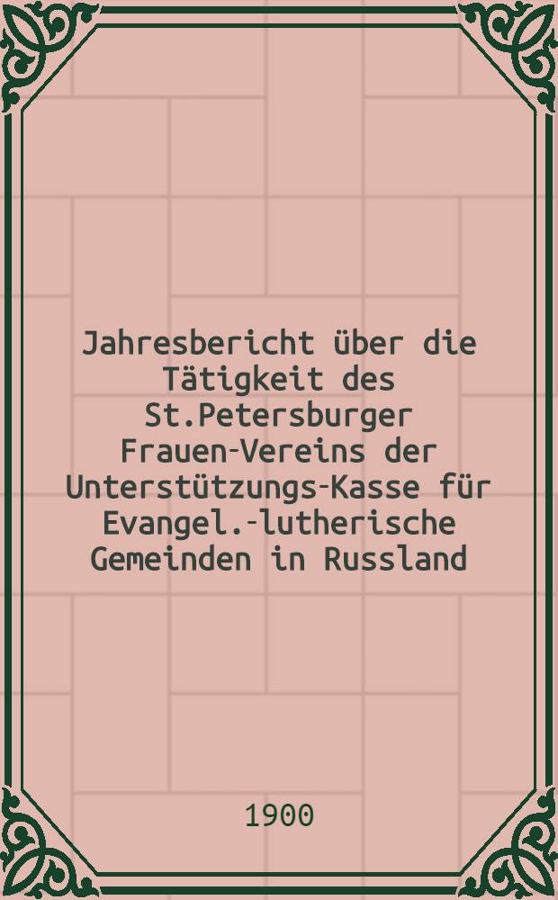 Jahresbericht über die Tätigkeit des St.Petersburger Frauen-Vereins der Unterstützungs-Kasse für Evangel.-lutherische Gemeinden in Russland
