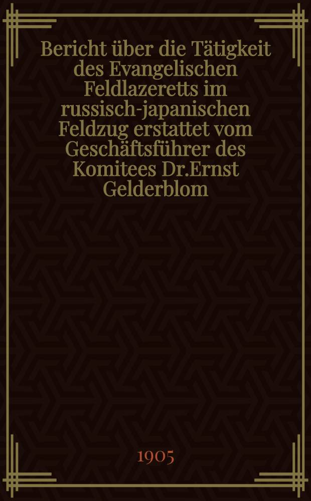 Bericht über die Tätigkeit des Evangelischen Feldlazeretts im russisch-japanischen Feldzug erstattet vom Geschäftsführer des Komitees Dr.Ernst Gelderblom (Pastor)