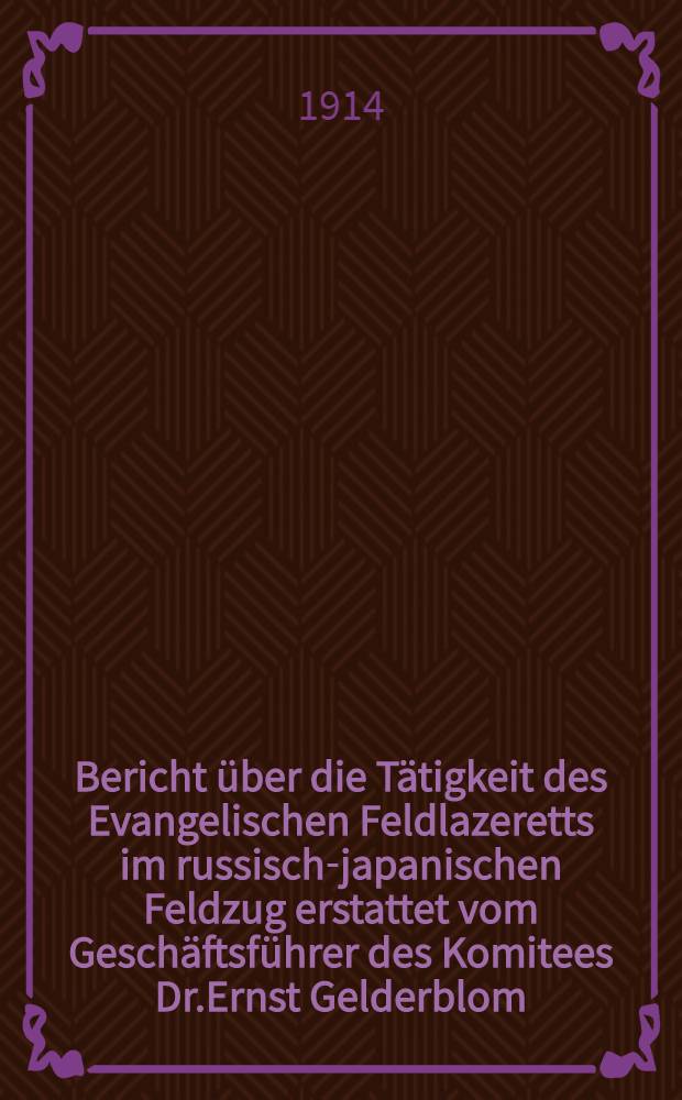 Bericht über die Tätigkeit des Evangelischen Feldlazeretts im russisch-japanischen Feldzug erstattet vom Geschäftsführer des Komitees Dr.Ernst Gelderblom (Pastor)