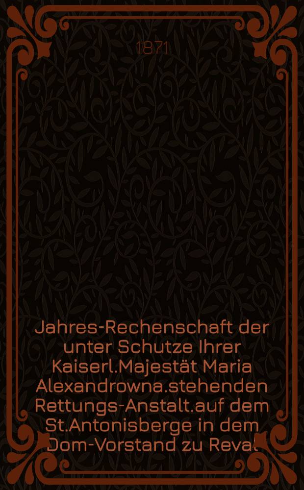 Jahres-Rechenschaft der unter Schutze Ihrer Kaiserl.Majestät Maria Alexandrowna.stehenden Rettungs-Anstalt.auf dem St.Antonisberge in dem Dom-Vorstand zu Reval