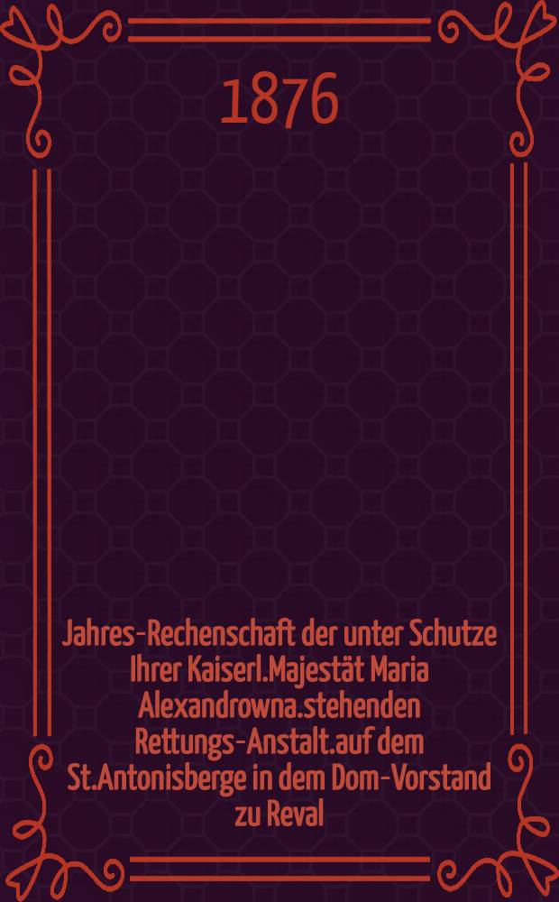 Jahres-Rechenschaft der unter Schutze Ihrer Kaiserl.Majestät Maria Alexandrowna.stehenden Rettungs-Anstalt.auf dem St.Antonisberge in dem Dom-Vorstand zu Reval
