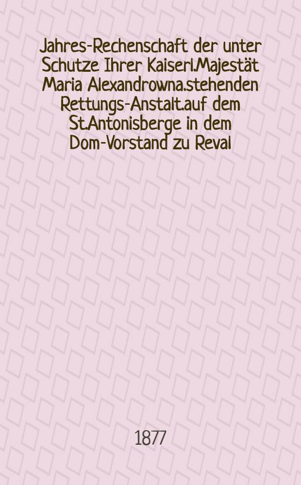 Jahres-Rechenschaft der unter Schutze Ihrer Kaiserl.Majestät Maria Alexandrowna.stehenden Rettungs-Anstalt.auf dem St.Antonisberge in dem Dom-Vorstand zu Reval