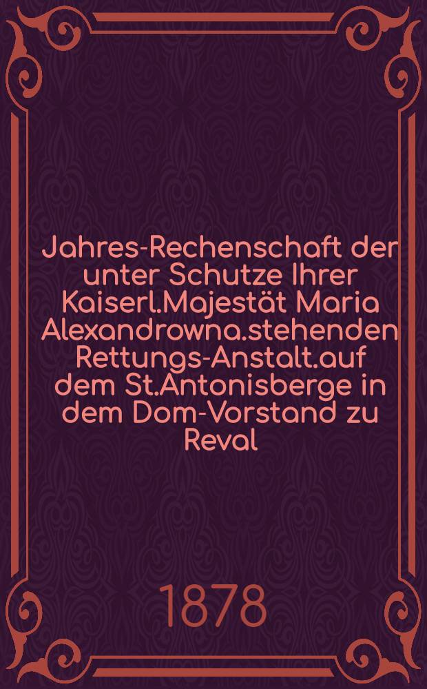 Jahres-Rechenschaft der unter Schutze Ihrer Kaiserl.Majestät Maria Alexandrowna.stehenden Rettungs-Anstalt.auf dem St.Antonisberge in dem Dom-Vorstand zu Reval