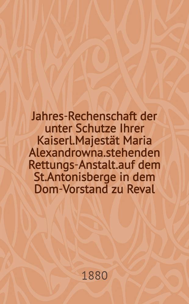 Jahres-Rechenschaft der unter Schutze Ihrer Kaiserl.Majestät Maria Alexandrowna.stehenden Rettungs-Anstalt.auf dem St.Antonisberge in dem Dom-Vorstand zu Reval