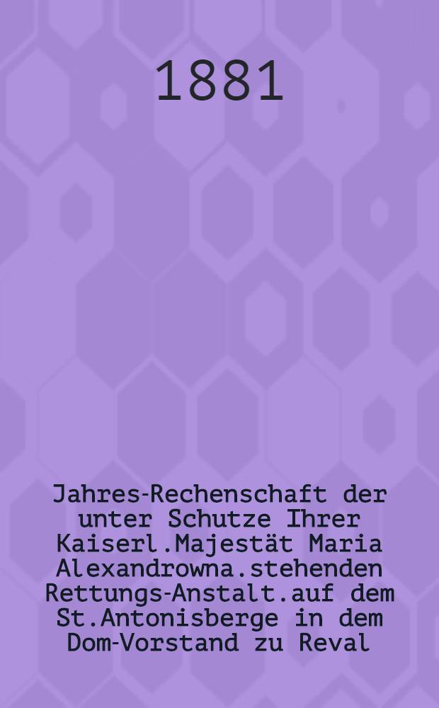Jahres-Rechenschaft der unter Schutze Ihrer Kaiserl.Majestät Maria Alexandrowna.stehenden Rettungs-Anstalt.auf dem St.Antonisberge in dem Dom-Vorstand zu Reval