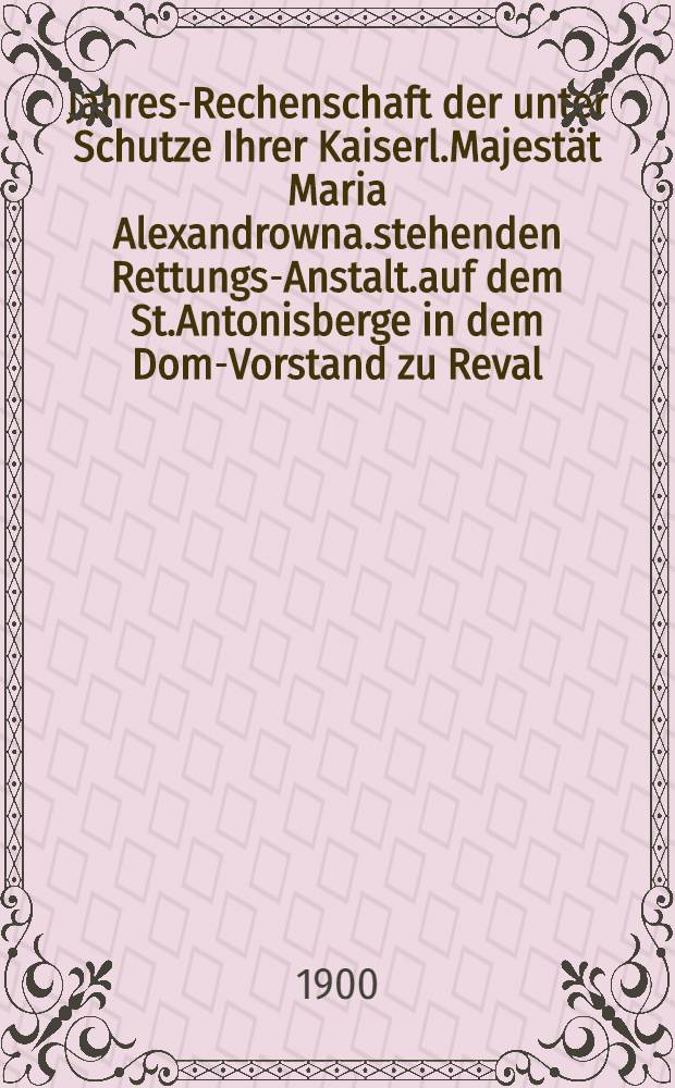 Jahres-Rechenschaft der unter Schutze Ihrer Kaiserl.Majestät Maria Alexandrowna.stehenden Rettungs-Anstalt.auf dem St.Antonisberge in dem Dom-Vorstand zu Reval