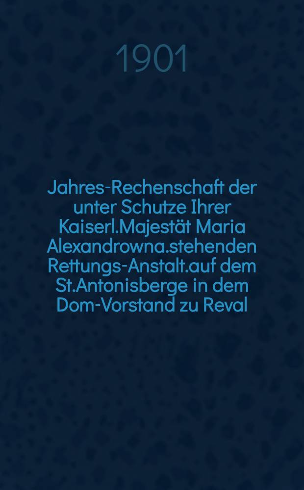 Jahres-Rechenschaft der unter Schutze Ihrer Kaiserl.Majestät Maria Alexandrowna.stehenden Rettungs-Anstalt.auf dem St.Antonisberge in dem Dom-Vorstand zu Reval
