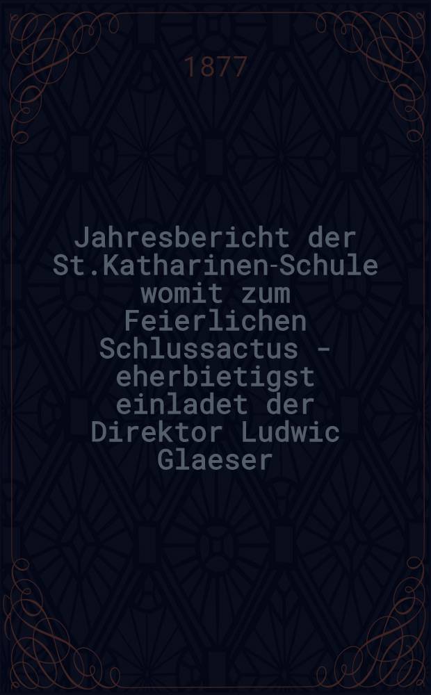 Jahresbericht der St.Katharinen-Schule womit zum Feierlichen Schlussactus - eherbietigst einladet der Direktor Ludwic Glaeser