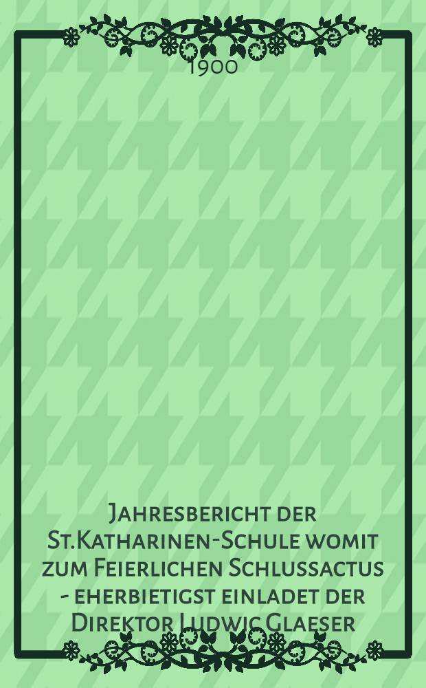Jahresbericht der St.Katharinen-Schule womit zum Feierlichen Schlussactus - eherbietigst einladet der Direktor Ludwic Glaeser