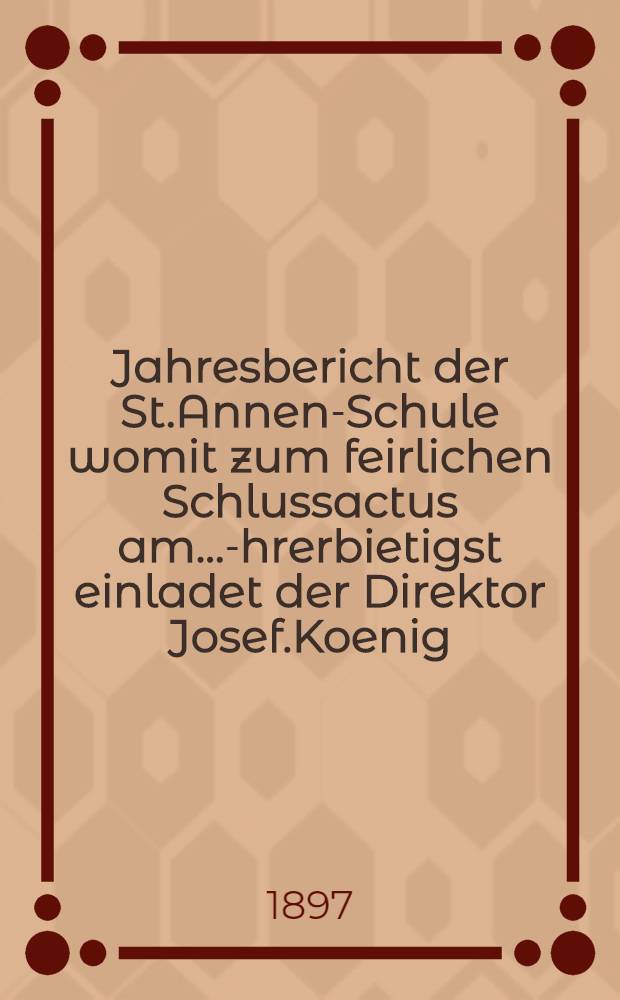 Jahresbericht der St.Annen-Schule womit zum feirlichen Schlussactus am ...-Ehrerbietigst einladet der Direktor Josef.Koenig