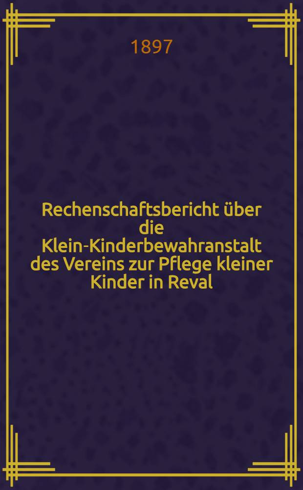 Rechenschaftsbericht &uuml;ber die Klein-Kinderbewahranstalt des Vereins zur Pflege kleiner Kinder in Reval