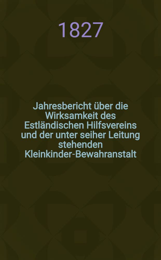 Jahresbericht &uuml;ber die Wirksamkeit des Estl&auml;ndischen Hilfsvereins und der unter seiher Leitung stehenden Kleinkinder-Bewahranstalt