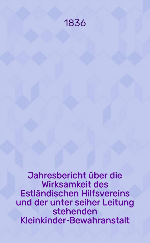 Jahresbericht über die Wirksamkeit des Estländischen Hilfsvereins und der unter seiher Leitung stehenden Kleinkinder-Bewahranstalt