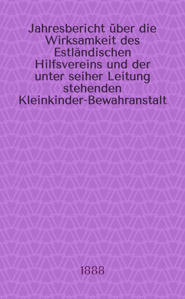 Jahresbericht &uuml;ber die Wirksamkeit des Estl&auml;ndischen Hilfsvereins und der unter seiher Leitung stehenden Kleinkinder-Bewahranstalt