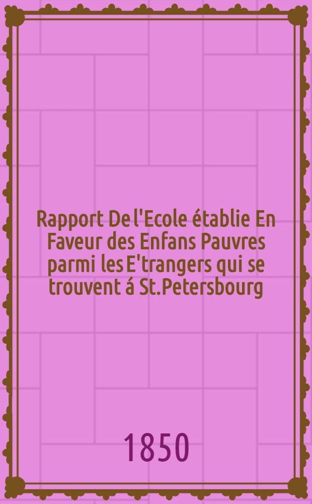 Rapport De l'Ecole établie En Faveur des Enfans Pauvres parmi les E'trangers qui se trouvent á St.Petersbourg
