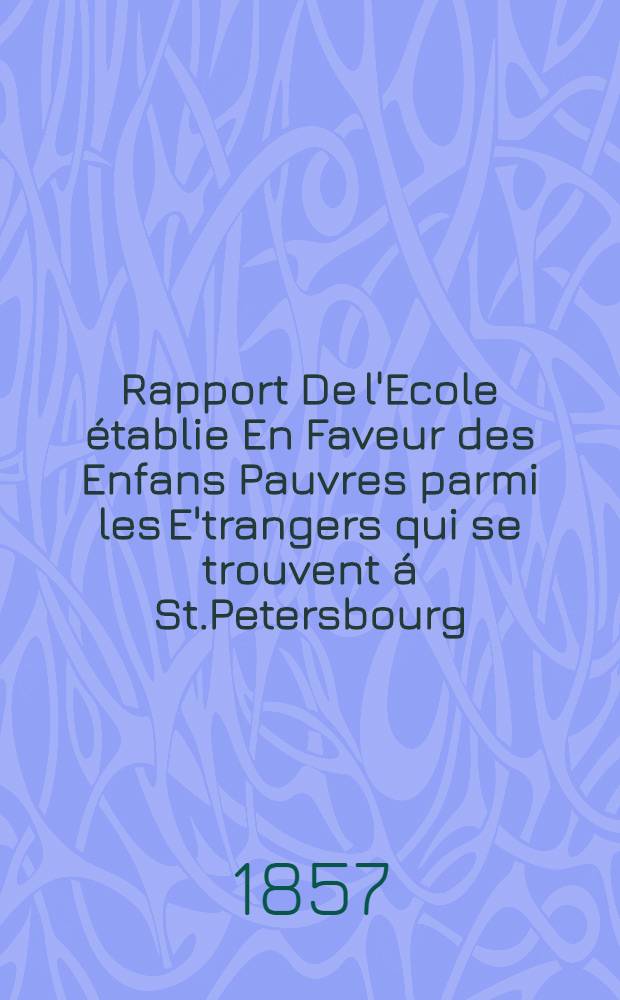 Rapport De l'Ecole établie En Faveur des Enfans Pauvres parmi les E'trangers qui se trouvent á St.Petersbourg