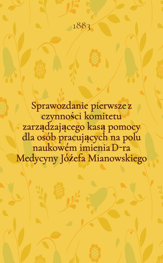 Sprawozdanie pierwsze z czynności komitetu zarządzającego kasą pomocy dla osób pracujących na polu naukowém imienia D-ra Medycyny Jóźefa Mianowskiego : Za czas .. : Za czas od 6 Paźdz 1881, do końca r. 1882